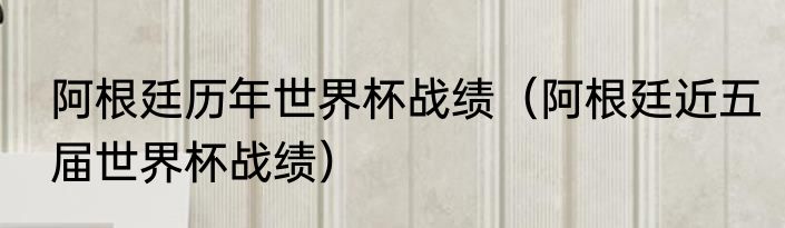 阿根廷历年世界杯战绩（阿根廷近五届世界杯战绩）