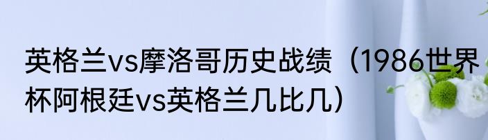 英格兰vs摩洛哥历史战绩（1986世界杯阿根廷vs英格兰几比几）