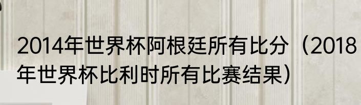 2014年世界杯阿根廷所有比分（2018年世界杯比利时所有比赛结果）