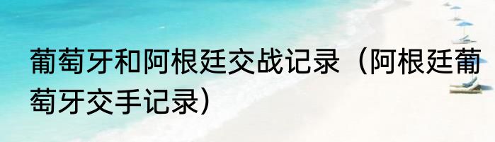 葡萄牙和阿根廷交战记录（阿根廷葡萄牙交手记录）