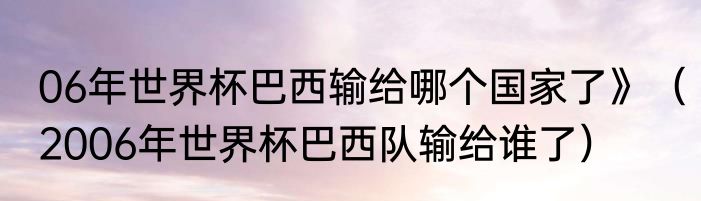 06年世界杯巴西输给哪个国家了》（2006年世界杯巴西队输给谁了）