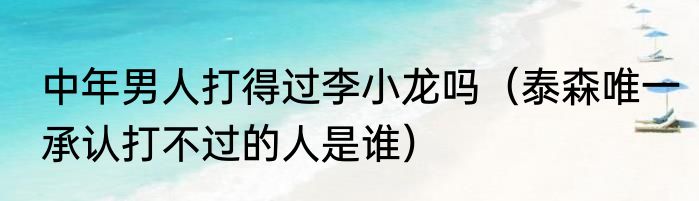 中年男人打得过李小龙吗（泰森唯一承认打不过的人是谁）