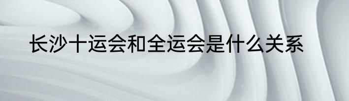 长沙十运会和全运会是什么关系
