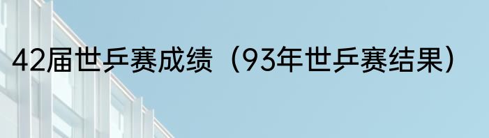 42届世乒赛成绩（93年世乒赛结果）