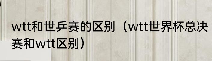 wtt和世乒赛的区别（wtt世界杯总决赛和wtt区别）