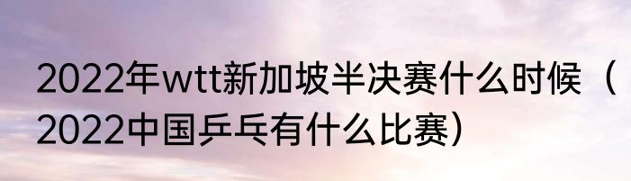 2022年wtt新加坡半决赛什么时候（2022中国乒乓有什么比赛）