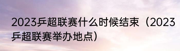 2023乒超联赛什么时候结束（2023乒超联赛举办地点）