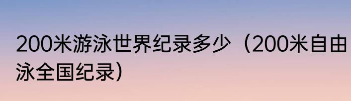 200米游泳世界纪录多少（200米自由泳全国纪录）