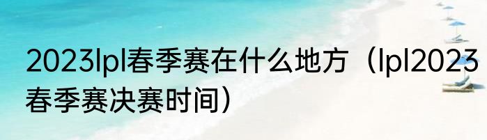 2023lpl春季赛在什么地方（lpl2023春季赛决赛时间）