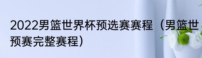 2022男篮世界杯预选赛赛程（男篮世预赛完整赛程）