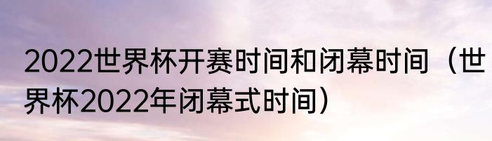 2022世界杯开赛时间和闭幕时间（世界杯2022年闭幕式时间）