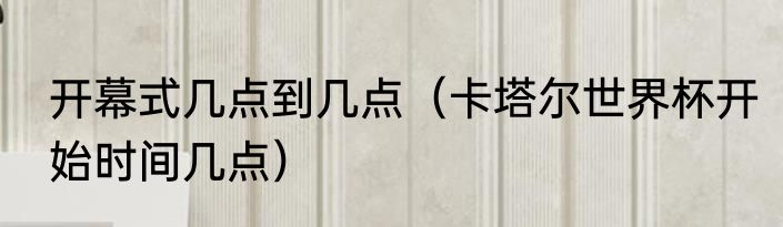 开幕式几点到几点（卡塔尔世界杯开始时间几点）