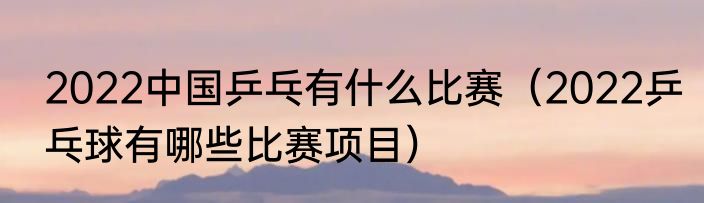 2022中国乒乓有什么比赛（2022乒乓球有哪些比赛项目）