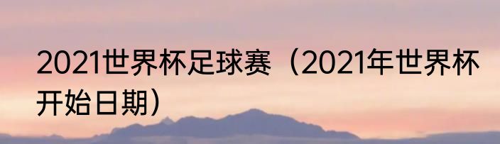 2021世界杯足球赛（2021年世界杯开始日期）