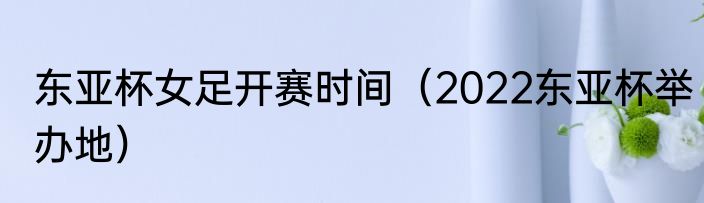 东亚杯女足开赛时间（2022东亚杯举办地）