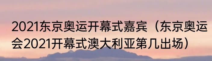 2021东京奥运开幕式嘉宾（东京奥运会2021开幕式澳大利亚第几出场）