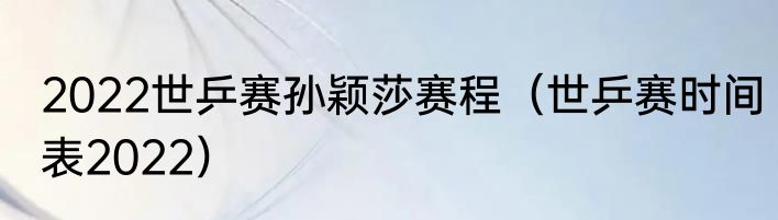 2022世乒赛孙颖莎赛程（世乒赛时间表2022）