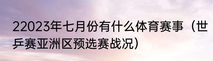 22023年七月份有什么体育赛事（世乒赛亚洲区预选赛战况）