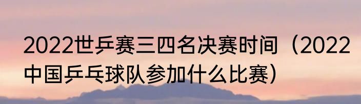 2022世乒赛三四名决赛时间（2022中国乒乓球队参加什么比赛）