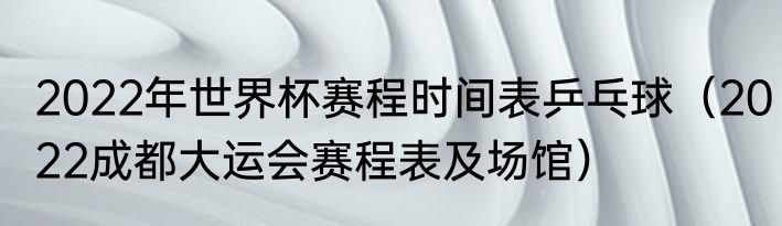 2022年世界杯赛程时间表乒乓球（2022成都大运会赛程表及场馆）