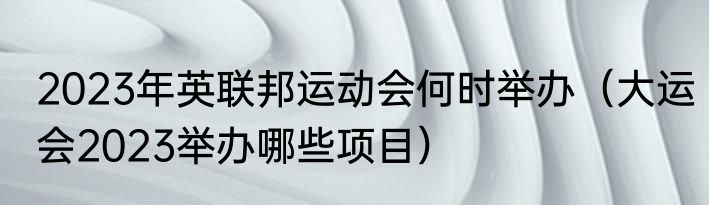 2023年英联邦运动会何时举办（大运会2023举办哪些项目）