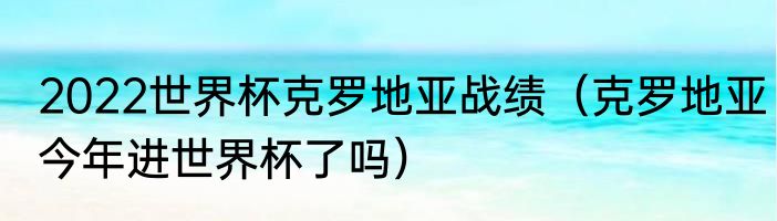 2022世界杯克罗地亚战绩（克罗地亚今年进世界杯了吗）