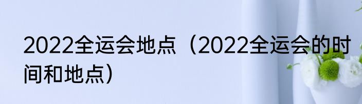 2022全运会地点（2022全运会的时间和地点）
