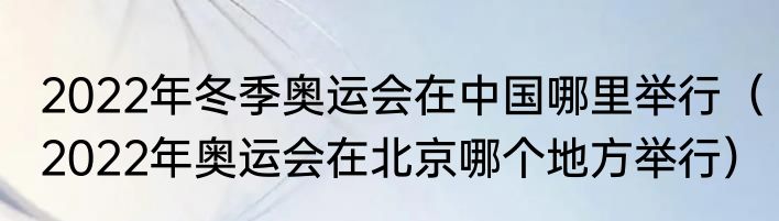 2022年冬季奥运会在中国哪里举行（2022年奥运会在北京哪个地方举行）