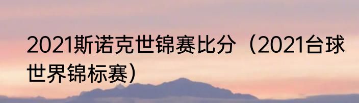 2021斯诺克世锦赛比分（2021台球世界锦标赛）