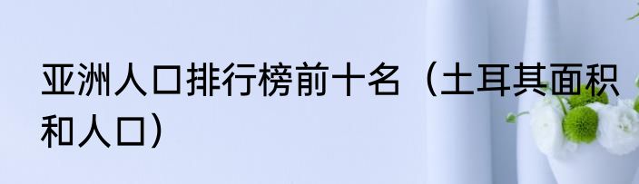 亚洲人口排行榜前十名（土耳其面积和人口）
