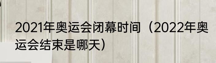 2021年奥运会闭幕时间（2022年奥运会结束是哪天）