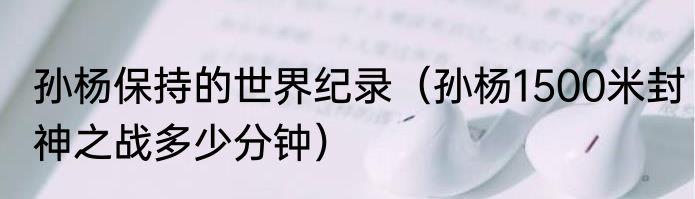 孙杨保持的世界纪录（孙杨1500米封神之战多少分钟）