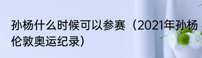 孙杨什么时候可以参赛（2021年孙杨伦敦奥运纪录）