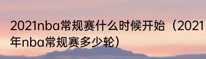2021nba常规赛什么时候开始（2021年nba常规赛多少轮）