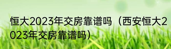 恒大2023年交房靠谱吗（西安恒大2023年交房靠谱吗）