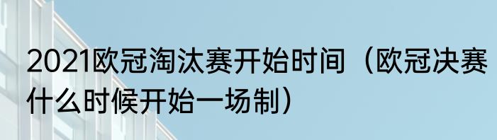 2021欧冠淘汰赛开始时间（欧冠决赛什么时候开始一场制）