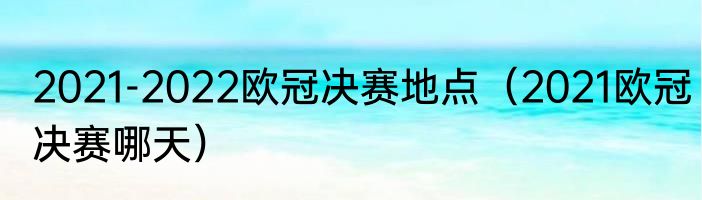 2021-2022欧冠决赛地点（2021欧冠决赛哪天）