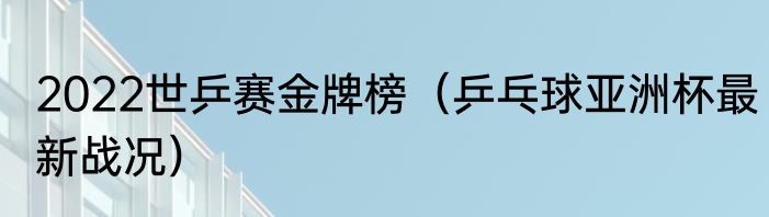 2022世乒赛金牌榜（乒乓球亚洲杯最新战况）