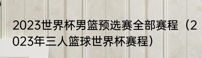 2023世界杯男篮预选赛全部赛程（2023年三人篮球世界杯赛程）