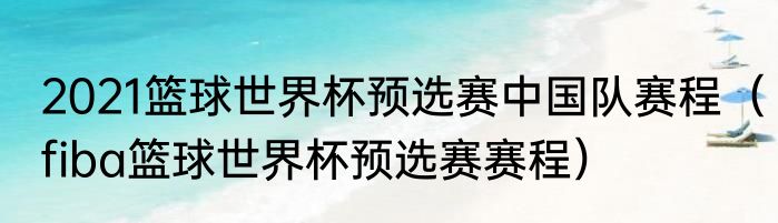 2021篮球世界杯预选赛中国队赛程（fiba篮球世界杯预选赛赛程）