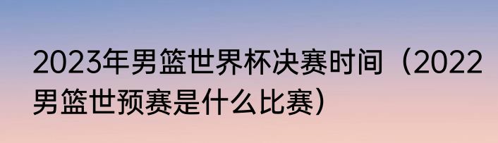 2023年男篮世界杯决赛时间（2022男篮世预赛是什么比赛）