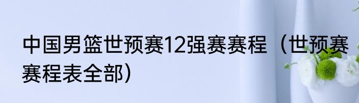 中国男篮世预赛12强赛赛程（世预赛赛程表全部）