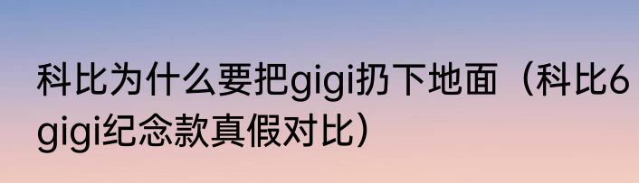 科比为什么要把gigi扔下地面（科比6gigi纪念款真假对比）