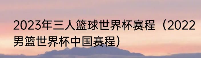 2023年三人篮球世界杯赛程（2022男篮世界杯中国赛程）