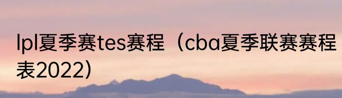 lpl夏季赛tes赛程（cba夏季联赛赛程表2022）