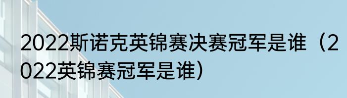2022斯诺克英锦赛决赛冠军是谁（2022英锦赛冠军是谁）