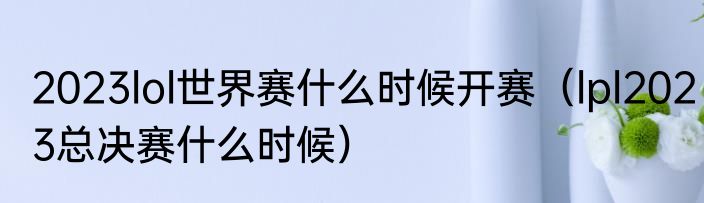 2023lol世界赛什么时候开赛（lpl2023总决赛什么时候）