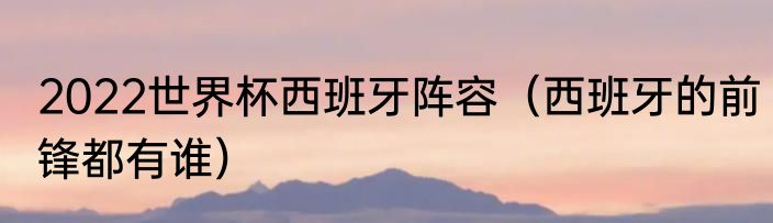 2022世界杯西班牙阵容（西班牙的前锋都有谁）