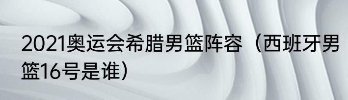 2021奥运会希腊男篮阵容（西班牙男篮16号是谁）