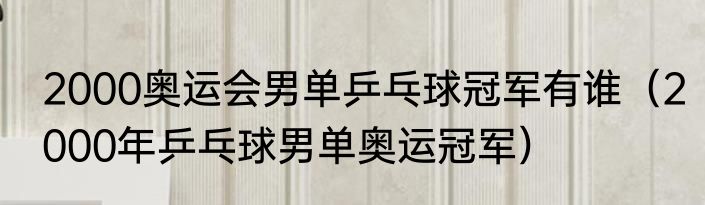 2000奥运会男单乒乓球冠军有谁（2000年乒乓球男单奥运冠军）